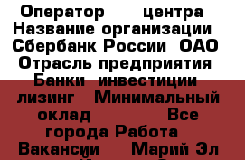 Оператор Call-центра › Название организации ­ Сбербанк России, ОАО › Отрасль предприятия ­ Банки, инвестиции, лизинг › Минимальный оклад ­ 21 000 - Все города Работа » Вакансии   . Марий Эл респ.,Йошкар-Ола г.